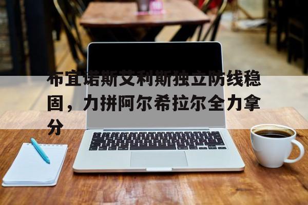 1xbet体育培训-关于布宜诺斯艾利斯独立防线稳固，力拼阿尔希拉尔全力拿分的信息