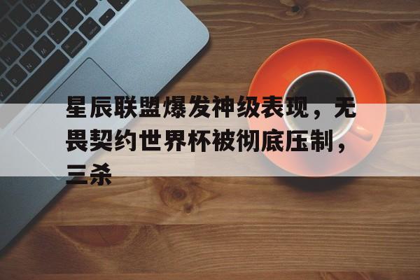 1xbet体育网址-星辰联盟爆发神级表现，无畏契约世界杯被彻底压制，三杀的简单介绍